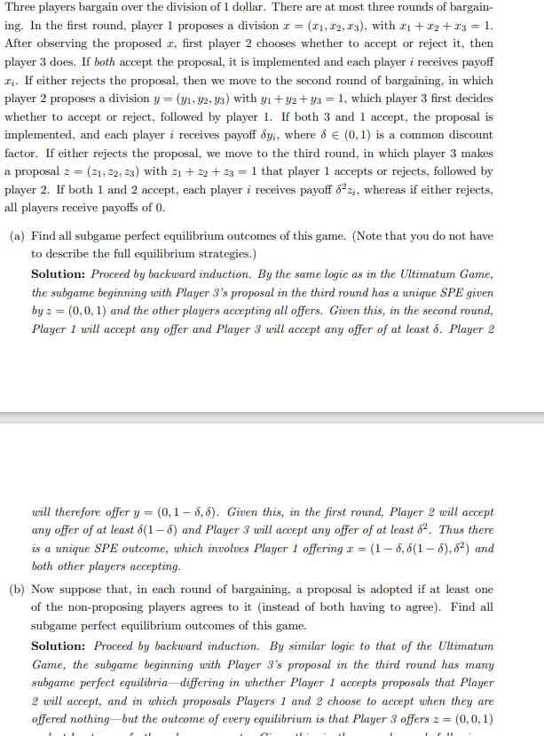 Three players bargain over the division of 1 dollar. There are at most three rounds of bargain-
ing. In the first round, player 1 proposes a division x = (₁, 72, 73), with x₁ + x2 + x3 = 1.
After observing the proposed z, first player 2 chooses whether to accept or reject it, then
player 3 does. If both accept the proposal, it is implemented and each player i receives payoff
I. If either rejects the proposal, then we move to the second round of bargaining, in which
player 2 proposes a division y = (y₁, 92, 93) with y₁ + y2+y3 = 1, which player 3 first decides
whether to accept or reject, followed by player 1. If both 3 and 1 accept, the proposal is
implemented, and each player i receives payoff dyi, where 8 € (0,1) is a common discount
factor. If either rejects the proposal, we move to the third round, in which player 3 makes
a proposal z = (21, 22, 23) with 2₁ +22+z3 = 1 that player 1 accepts or rejects, followed by
player 2. If both 1 and 2 accept, each player i receives payoff 6²%, whereas if either rejects,
all players receive payoffs of 0.
(a) Find all subgame perfect equilibrium outcomes of this game. (Note that you do not have
to describe the full equilibrium strategies.)
Solution: Proceed by backward induction. By the same logic as in the Ultimatum Game,
the subgame beginning with Player 3's proposal in the third round has a unique SPE given
by z = (0,0,1) and the other players accepting all offers. Given this, in the second round,
Player 1 will accept any offer and Player 3 will accept any offer of at least d. Player 2
will therefore offer y = (0,1-6,8). Given this, in the first round, Player 2 will accept
any offer of at least 6(1-5) and Player 3 will accept any offer of at least 82. Thus there
is a unique SPE outcome, which involves Player 1 offering x = (1-6, 6(1-6), 6²) and
both other players accepting.
(b) Now suppose that, in each round of bargaining, a proposal is adopted if at least one
of the non-proposing players agrees to it (instead of both having to agree). Find all
subgame perfect equilibrium outcomes of this game.
Solution: Proceed by backward induction. By similar logic to that of the Ultimatum
Game, the subgame beginning with Player 3's proposal in the third round has many
subgame perfect equilibria-differing in whether Player 1 accepts proposals that Player
2 will accept, and in which proposals Players 1 and 2 choose to accept when they are
offered nothing but the outcome of every equilibrium is that Player 3 offers z = (0,0,1)