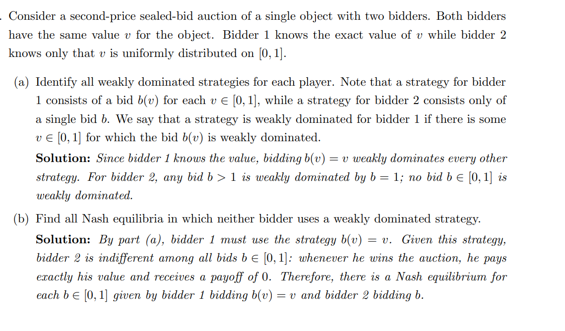 . Consider a second-price sealed-bid auction of a single object with two bidders. Both bidders
have the same value v for the object. Bidder 1 knows the exact value of v while bidder 2
knows only that v is uniformly distributed on [0, 1].
(a) Identify all weakly dominated strategies for each player. Note that a strategy for bidder
1 consists of a bid b(v) for each v € [0, 1], while a strategy for bidder 2 consists only of
a single bid b. We say that a strategy is weakly dominated for bidder 1 if there is some
v € [0, 1] for which the bid b(v) is weakly dominated.
Solution: Since bidder 1 knows the value, bidding b(v) = v weakly dominates every other
strategy. For bidder 2, any bid b> 1 is weakly dominated by b = 1; no bid b = [0, 1] is
weakly dominated.
(b) Find all Nash equilibria in which neither bidder uses a weakly dominated strategy.
Solution: By part (a), bidder 1 must use the strategy b(v) = v. Given this strategy,
bidder 2 is indifferent among all bids b = [0, 1]: whenever he wins the auction, he pays
exactly his value and receives a payoff of 0. Therefore, there is a Nash equilibrium for
each b = [0, 1] given by bidder 1 bidding b(v) = v and bidder 2 bidding b.