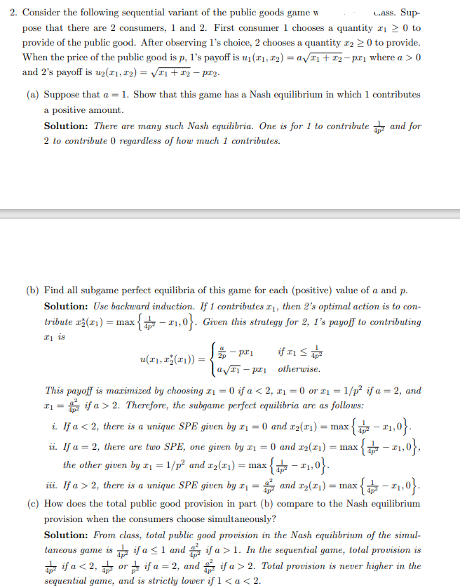 Cass. Sup-
2. Consider the following sequential variant of the public goods game w
pose that there are 2 consumers, 1 and 2. First consumer 1 chooses a quantity ₁ ≥ 0 to
provide of the public good. After observing 1's choice, 2 chooses a quantity 2 ≥ 0 to provide.
When the price of the public good is p, 1's payoff is u₁(₁, 2) = a√x₁ + x₂-p²₁ where a > 0
and 2's payoff is u2(x1, x2) = √√T1+T2 — px2.
(a) Suppose that a = 1. Show that this game has a Nash equilibrium in which 1 contributes
a positive amount.
Solution: There are many such Nash equilibria. One is for 1 to contribute and for
2 to contribute 0 regardless of how much 1 contributes.
(b) Find all subgame perfect equilibria of this game for each (positive) value of a and p.
Solution: Use backward induction. If 1 contributes ₁, then 2's optimal action is to con-
tribute (1) max 7-2₁,0}. Given this strategy for 2, 1's payoff to contributing
₁ is
- px1
a√₁-pr
This payoff is maximized by choosing r1=0 if a < 2, x₁ = 0 or ₁ = 1/p² if a = 2, and
x₁ = if a > 2. Therefore, the subgame perfect equilibria are as follows:
if 1 ≤²
otherwise.
u(x₁, x₂(x₁)) =
i. If a < 2, there is a unique SPE given by x₁ = 0 and x2(x₁) = max.
{+ -21,0}.
ii. If a = 2, there are two SPE, one given by x₁ = 0 and x₂(x₁) = max {-₁,0},
{-1,0}.
I
the other given by x₁ = 1/p² and x₂(x₁) = max
iii. If a > 2, there is a unique SPE given by x₁ = and x₂(x₁) = max c{₁-2₁,0}.
(c) How does the total public good provision in part (b) compare to the Nash equilibrium
provision when the consumers choose simultaneously?
Solution: From class, total public good provision in the Nash equilibrium of the simul-
taneous game is
if a >1. In the sequential game, total provision is
if a > 2. Total provision is never higher in the
if a ≤ 1 and
ifa <2, or if a = 2, and
sequential game, and is strictly lower if 1 < a < 2.