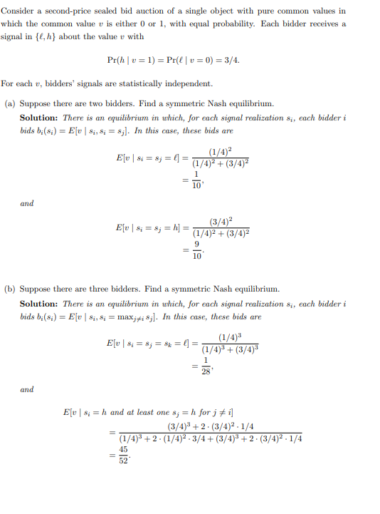 Consider a second-price sealed bid auction of a single object with pure common values in
which the common value v is either 0 or 1, with equal probability. Each bidder receives a
signal in {e, h} about the value with
Pr(h|v=1)
For each v, bidders' signals are statistically independent.
(a) Suppose there are two bidders. Find a symmetric Nash equilibrium.
Solution: There is an equilibrium in which, for each signal realization 8₁, each bidder i
bids b;(8₁) = E[v | 8₁, 8; = 8;]. In this case, these bids are
and
and
E[v | 8; = 8j = h] =
Pr(l | v= 0) = 3/4.
E[v | $i = 8j = l] =
(b) Suppose there are three bidders. Find a symmetric Nash equilibrium.
Solution: There is an equilibrium in which, for each signal realization s₁, each bidder i
bids b;(8₁) = E[v | 8₁, 8; = maxji 8j]. In this case, these bids are
=
=
(1/4)²
(1/4)² + (3/4)²
1
10
E[v | 8₁ = 8j = $k = l] =
(3/4)²
(1/4)² + (3/4)²
9
10
52
E[v|s; = h and at least one s; = h for j ‡ i]
=
(1/4)³
(1/4)³ +(3/4)³
1
28
(3/4)³ +2 (3/4)²-1/4
(1/4)³ +2 · (1/4)² · 3/4+ (3/4)³ + 2 · (3/4)².1/4
45