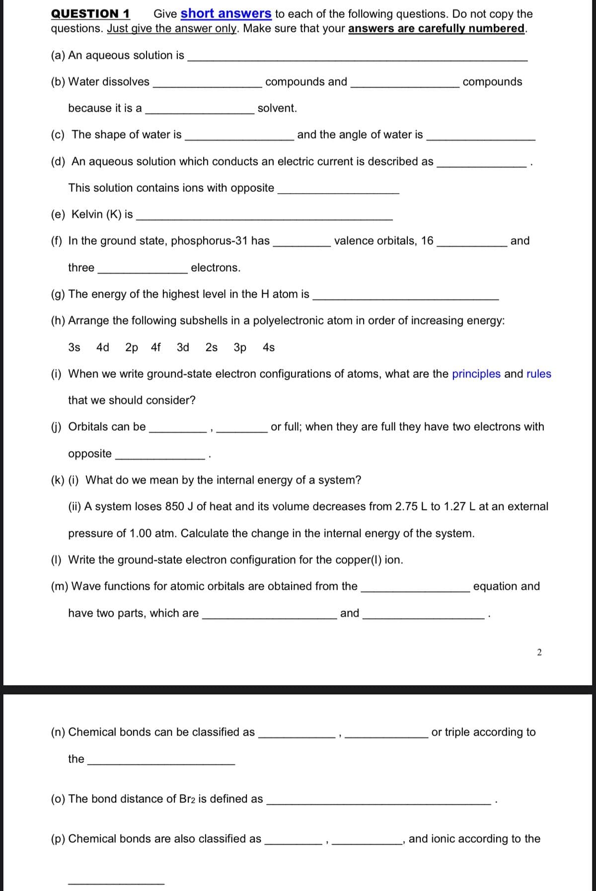 QUESTION 1
questions. Just give the answer only. Make sure that your answers are carefully numbered.
Give short answers to each of the following questions. Do not copy the
(a) An aqueous solution is
(b) Water dissolves
compounds and
compounds
because it is a
solvent.
(c) The shape of water is
and the angle of water is
(d) An aqueous solution which conducts an electric current is described as
This solution contains ions with opposite
(e) Kelvin (K) is
(f) In the ground state, phosphorus-31 has
valence orbitals, 16
and
three
electrons.
(g) The energy of the highest level in the H atom is
(h) Arrange the following subshells in a polyelectronic atom in order of increasing energy:
3s
4d
2р 4f
3d
2s
3p
4s
(i) When we write ground-state electron configurations of atoms, what are the principles and rules
that we should consider?
(i) Orbitals can be
or full; when they are full they have two electrons with
opposite
(k) (i) What do we mean by the internal energy of a system?
(ii) A system loses 850 J of heat and its volume decreases from 2.75 L to 1.27 L at an external
pressure of 1.00 atm. Calculate the change in the internal energy of the system.
(1) Write the ground-state electron configuration for the copper(1) ion.
(m) Wave functions for atomic orbitals are obtained from the
equation and
have two parts, which are
and
2
(n) Chemical bonds can be classified as
or triple according to
the
(0) The bond distance of Br2 is defined as
(p) Chemical bonds are also classified as
and ionic according to the
