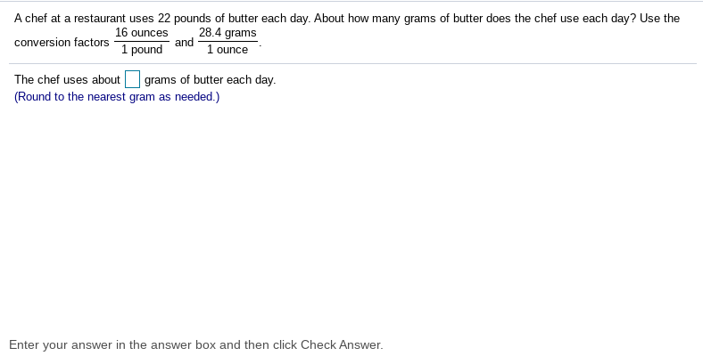 A chef at a restaurant uses 22 pounds of butter each day. About how many grams of butter does the chef use each day? Use the
28.4 grams
and
16 ounces
conversion factors
1 pound
1 ounce
The chef uses about
grams of butter each day.
(Round to the nearest gram as needed.)
Enter your answer in the answer box and then click Check Answer.
