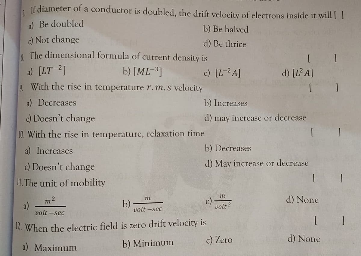 7.
If diameter of a conductor is doubled, the drift velocity of electrons inside it will[ ]
a) Be doubled
b) Be halved
c) Not change
| The dimensional formula of current density is
d) Be thrice
a) [LT-2]
b) [ML-³]
c) [L-2A]
d) [L² A]
9. With the rise in temperature r.m.s velocity
a) Decreases
b) Increases
c) Doesn't change
d) may increase or decrease
10. With the rise in temperature, relaxation time
a) Increases
b) Decreases
c) Doesn't change
d) May increase or decrease
11. The unit of mobility
m
d) None
m2
a)
volt -sec
m
b)
volt -sec
c)
volt 2
L. When the electric field is zero drift velocity is
c) Zero
d) None
a) Maximum
b) Minimum
