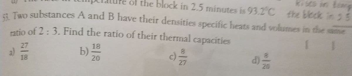 of the block in 2.5 minutes is 93.2°C the bleck in 3 5
kisce in tog
a Two substances A and B have their densities specific heats and volumes in the:
ptio of 2:3. Find the ratio of their thermal capacities
he
27
a)
18
18
b):
20
c)
27
d)-
20
