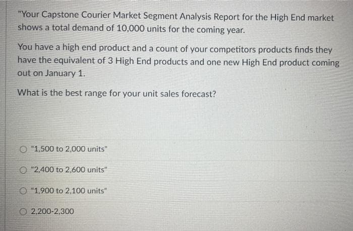 "Your Capstone Courier Market Segment Analysis Report for the High End market
shows a total demand of 10,0000 units for the coming year.
You have a high end product and a count of your competitors products finds they
have the equivalent of 3 High End products and one new High End product coming
out on January 1.
What is the best range for your unit sales forecast?
O "1,500 to 2,000 units"
O "2,400 to 2,600 units"
O "1,900 to 2,100 units"
O 2,200-2,300
