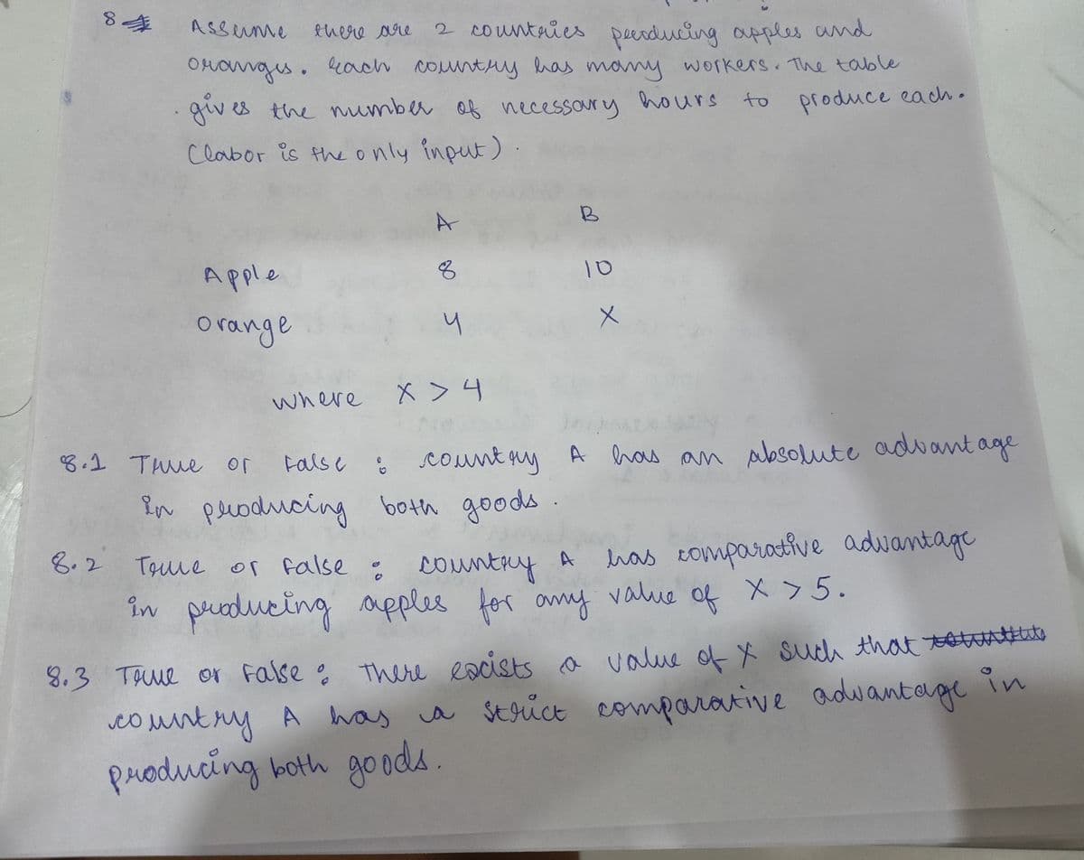 84
Asserme
there are
2 countries peerducing apples and
oranges. Each country has many workers. The table
gives the number of necessary hours to
produce each.
Clabor is the only input).
8.2
Apple
orange
8.1 тние ог
A
8
5
X > 4
o ex
where
False : country A has an absolute advantage
in producing both goods
True or false : country A
in producing apples for any value of x>5.
has comparative advantage
toute
8.3 True or False: There eacists a value of X such that suuts
country A has a strict comparative advantage in
producing both goods