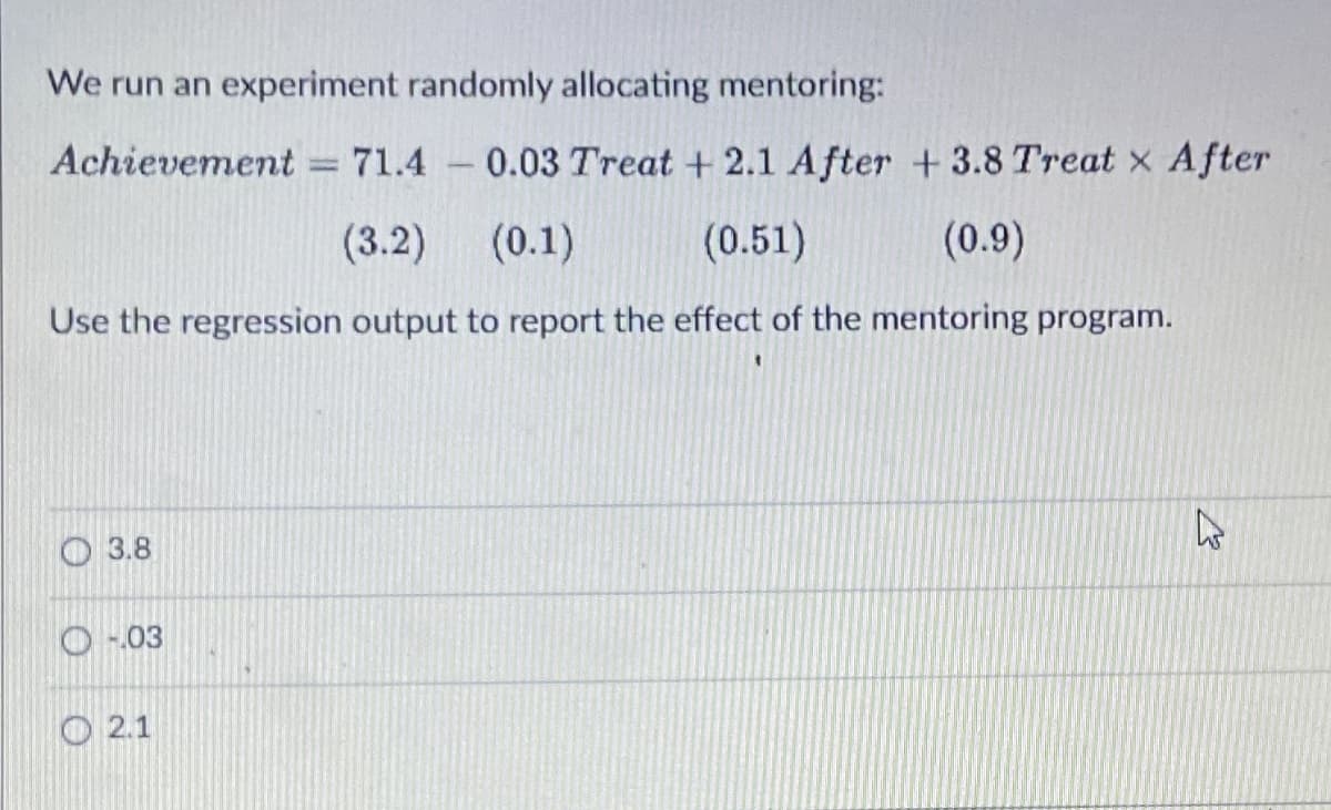 We run an experiment randomly allocating mentoring:
Achievement = 71.4 -0.03 Treat + 2.1 After + 3.8 Treat x After
1
(3.2) (0.1)
(0.51)
(0.9)
Use the regression output to report the effect of the mentoring program.
3.8
-.03
2.1
13