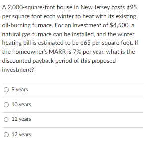 A 2,000-square-foot house in New Jersey costs $95
per square foot each winter to heat with its existing
oil-burning furnace. For an investment of $4,500, a
natural gas furnace can be installed, and the winter
heating bill is estimated to be $65 per square foot. If
the homeowner's MARR is 7% per year, what is the
discounted payback period of this proposed
investment?
9 years
10 years
11 years
O 12 years