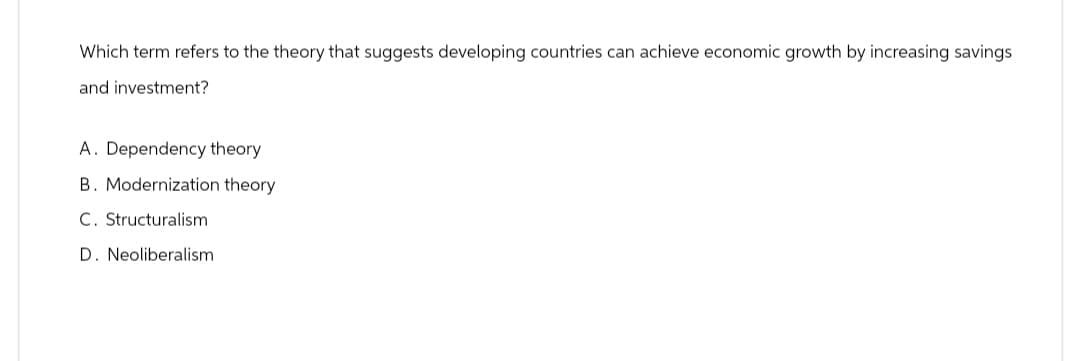 Which term refers to the theory that suggests developing countries can achieve economic growth by increasing savings
and investment?
A. Dependency theory
B. Modernization theory
C. Structuralism
D. Neoliberalism