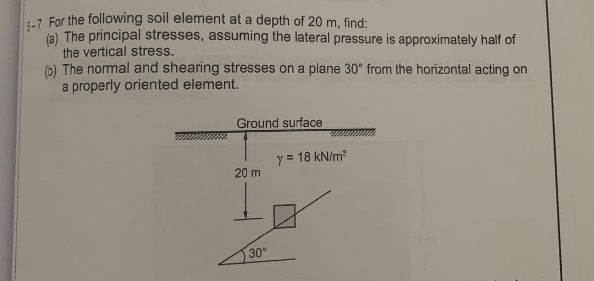 7 For the following soil element at a depth of 20 m, find:
(a) The principal stresses, assuming the lateral pressure is approximately half of
the vertical stress.
(b) The normal and shearing stresses on a plane 30° from the horizontal acting on
a properly oriented element.
Ground surface
y = 18 kN/m3
20 m
30°
