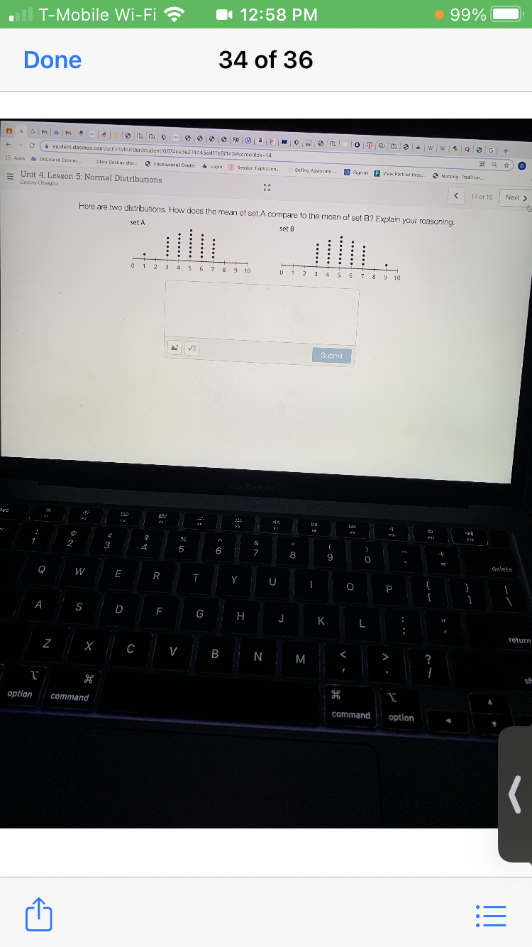 I 12:58 PM
• 99%
T-Mobile Wi-Fi ?
Done
34 of 36
FOU
OT FJU w w Q eG
FOJ F
student.desmos.com/activitybuider/student/507iea3a214c45ed1ta143Pscreenlix-14
E Aces a OnCeurse Canre
OnCoure Coree
O Emoloyment Cnter Looin Sesskor Espiratien
Cla Destiny sho.
* Looin Sessior Expiraen.
b Seling Assaninte
Sign in P Van Fortrel Proc.
9 Sign in
O Nursing Tradition.
= Unit 4, Lesson 5: Normal Distributions
Destiny Otoegbu
14 of 16
Next >
Here are two distributions. How dces the mean of set A compare to the moan of set B? Explain your roasoning.
set A
set B
0 12 3 4 56 7 8 9 10
1 2 3 4 567 8 9 10
5 6
Submit
Mach
Air
*
1
2
3
4
5
6
8
9
delete
W
E
R
Y
{
P
A
S
D
F
G
H
K
L
return
V B N M
>
Option
command
command
option
...
V
......
.....
示
