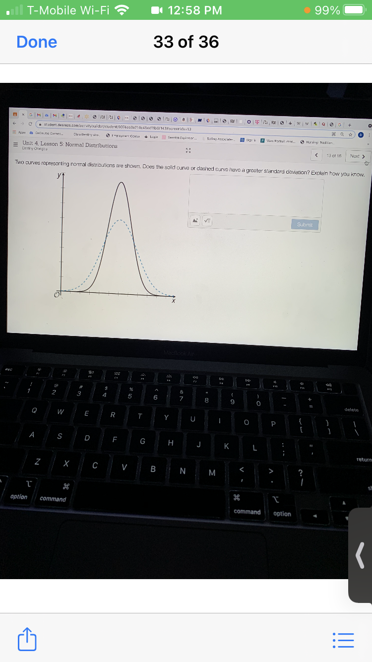 99%
T-Mobile Wi-Fi ?
I 12:58 PM
Done
33 of 36
A x GMa M 4
O F FA o w wsQ0G +
の
- student.desmus.com/activityouldarstudent,5074eala214c4ied11baf143screerida=13
Appe a Cntn.re Cnet.
Clar Dery sda,
3I mpopt Centa Ln Smericn Espirtior
Surien Epirstio
W Sigr i P
Leyn
b Sailng Ass laln-
Visw Fortral ne.
O Nurskg Tradtian
= Unit 4, Lesson 5: Normal Distributions
Destiy Ororgbu
13 of 16
Nuxt >
Two curves ropresonting nornal distrioutions are shown. Does the solid ourva or dashed curvo havo a groater standard doviation? Explain how you know,
yt
Submit
Book Air
F1
%23
1
2
3
4
+
7
8
9
-
delete
Q
W
E
R
Y
{
P
A
S
D
F
G
H
J
K
L
return
C
V B N M
>
option
command
command
option
!!
...
3: -
N
