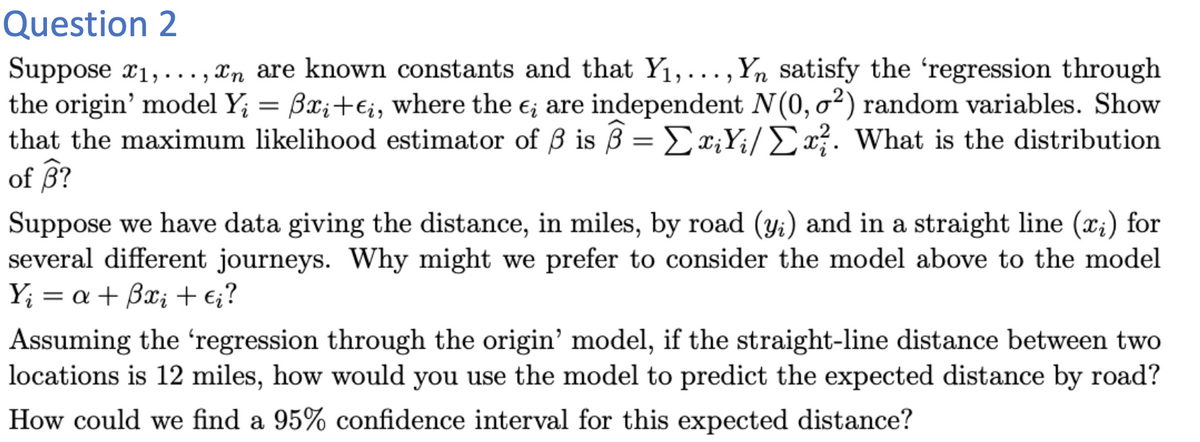 Question 2
Suppose x1,..., xn are known constants and that Y1,..., Yn satisfy the 'regression through
the origin' model Y; = Bx;+€i, where the e; are independent N(0, o²) random variables. Show
that the maximum likelihood estimator of ß is ß = Ex;Y;i/Ex}. What is the distribution
of B?
Suppose we have data giving the distance, in miles, by road (y;) and in a straight line (x;) for
several different journeys. Why might we prefer to consider the model above to the model
Y; = a + Bx; +e;?
Assuming the 'regression through the origin' model, if the straight-line distance between two
locations is 12 miles, how would you use the model to predict the expected distance by road?
How could we find a 95% confidence interval for this expected distance?
