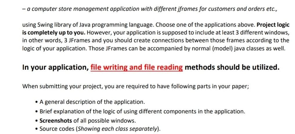 - a computer store management application with different jframes for customers and orders etc.,
using Swing library of Java programming language. Choose one of the applications above. Project logic
is completely up to you. However, your application is supposed to include at least 3 different windows,
in other words, 3 JFrames and you should create connections between those frames according to the
logic of your application. Those JFrames can be accompanied by normal (model) java classes as well.
In your application, file writing and file reading methods should be utilized.
When submitting your project, you are required to have following parts in your paper;
• A general description of the application.
• Brief explanation of the logic of using different components in the application.
• Screenshots of all possible windows.
• Source codes (Showing each class separately).
