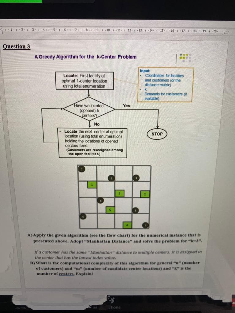 .1.2.3.1 4 5I6 7.8. 9.10 11 1 12 1 13 1 14 1 15. 16 17.
18. 19. 20.
Question 3
www.
A Greedy Algorithm for the k-Center Problem
Locate: First facility at
optimal 1-center location
using total enumeration
Input:
Coordinates for facilities
and customers (or the
distance matrix)
. Demands for customers (if
available)
Have we located
(opened) k
centers?
Yes
No
Locate the next center at optimal
location (using total enumeration)
holding the locations of opened
centers fixed.
(Customers are reassigned among
the open facilities.)
STOP
A)Apply the given algorithm (see the flow chart) for the numerical instance that is
presented above. Adopt "Manhattan Distance" and solve the problem for "k-3".
If a customer has the same "Manhattan" distance to multiple centers. It is assigned to
the center that has the lowest index value.
B) What is the computational complexity of this algorithm for general "n" (number
of customers) and "m" (number of candidate center locations) and "k" is the
number of centers, Explain!
tions
