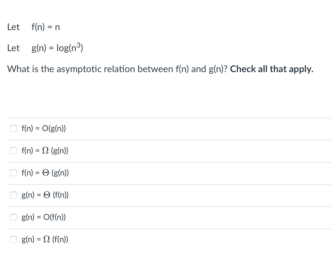 Let
f(n) = n
Let g(n) = log(n³)
%D
What is the asymptotic relation between f(n) and g(n)? Check all that apply.
f(n) = O(g(n))
f(n) = 2 (g(n))
f(n) = O (g(n))
%3D
gin) -Θ (f (n)
g(n) = O(f(n))
O g(n) = 2 (f(n))
