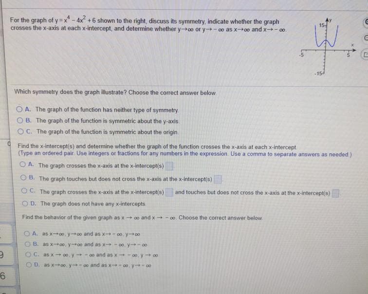 For the graph of y=x" - 4x +6 shown to the right, discuss its symmetry, indicate whether the graph
crosses the x-axis at each x-intercept, and determine whether y0o or y- oo as x0o and x- 00.
15-
-15
Which symmetry does the graph illustrate? Choose the correct answer below.
A. The graph of the function has neither type of symmetry.
B. The graph of the function is symmetric about the y-axis.
OC. The graph of the function is symmetric about the origin.
Find the x-intercept(s) and determine whether the graph of the function crosses the x-axis at each x-intercept
(Type an ordered pair. Use integers or fractions for any numbers in the expression. Use a comma to separate answers as needed.)
O A. The graph crosses the x-axis at the x-intercept(s)
O B. The graph touches but does not cross the x-axis at the x-intercept(s)
O C. The graph crosses the x-axis at the x-intercept(s)
and touches but does not cross the x-axis at the x-intercept(s)
O D. The graph does not have any x-intercepts.
Find the behavior of the given graph as x - 0o and x - 0o. Choose the correct answer below
A. as x00, y0o and as x- 00, y00
B. as xoo, y0o and as x - 00, y - 00
OC. as x →00. y -0o and as X -00, y →00
D. as x00. y-00 and as x- 00, y- 00
6.
O O O
