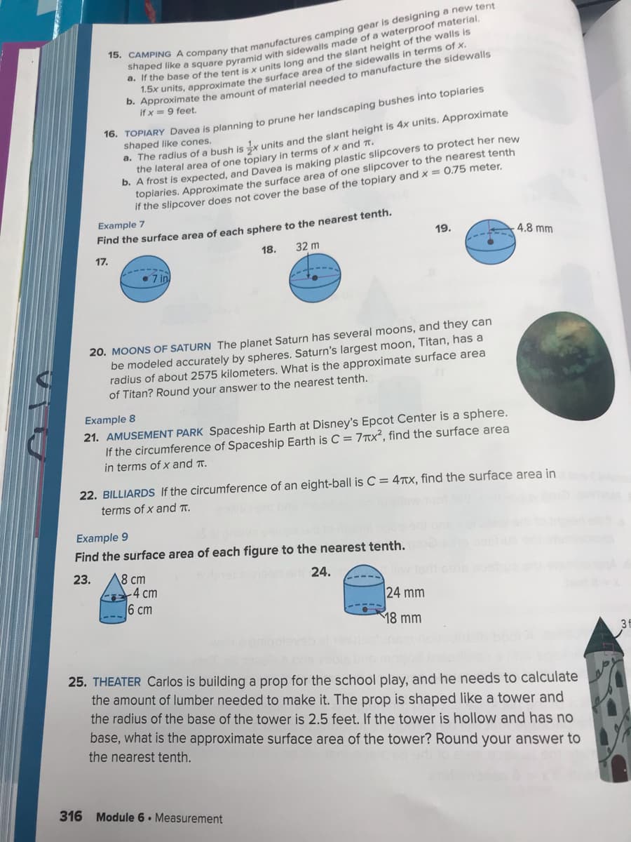 Anunits, approximate the surface area of the sidewalls in terms of x.
. Approximate the amouunt of material needed to manufacture the sidewalls
if x =9 feet.
TOPIARY Davea is planning to prune her landscaping bushes into topiaries
shaped like cones.
a. The radius of a bush is ix units and the slant height is 4x units. Approximate
the lateral area of one topiary in terms of x and t.
D. A frost is expected, and Davea is making plastic slipcovers to protect her new
toplaries. Approximate the surface area of one slipcover to the nearest tenth
If the slipcover does not cover the base of the topiary and x = 0.75 meter.
Example 7
Find the surface area of each sphere to the nearest tenth.
19.
4.8 mm
17.
18.
32 m
• 7 in
20. MOONS OF SATURN The planet Saturn has several moons, and they can
be modeled accurately by spheres. Saturn's largest moon, Titan, has a
radius of about 2575 kilometers. What is the approximate surface area
of Titan? Round your answer to the nearest tenth.
Example 8
21. AMUSEMENT PARK Spaceship Earth at Disney's Epcot Center is a sphere.
If the circumference of Spaceship Earth is C = 7™x², find the surface area
in terms of x and r.
22. BILLIARDS If the circumference of an eight-ball is C = 4TTx, find the surface area in
terms of x and r.
Example 9
Find the surface area of each figure to the nearest tenth.
23.
18 cm
4 cm
24.
6 сm
24 mm
18 mm
25. THEATER Carlos is building a prop for the school play, and he needs to calculate
the amount of lumber needed to make
The prop is shaped like a tower and
the radius of the base of the tower is 2.5 feet. If the tower is hollow and has no
base, what is the approximate surface area of the tower? Round your answer to
the nearest tenth.
316 Module 6. Measurement
