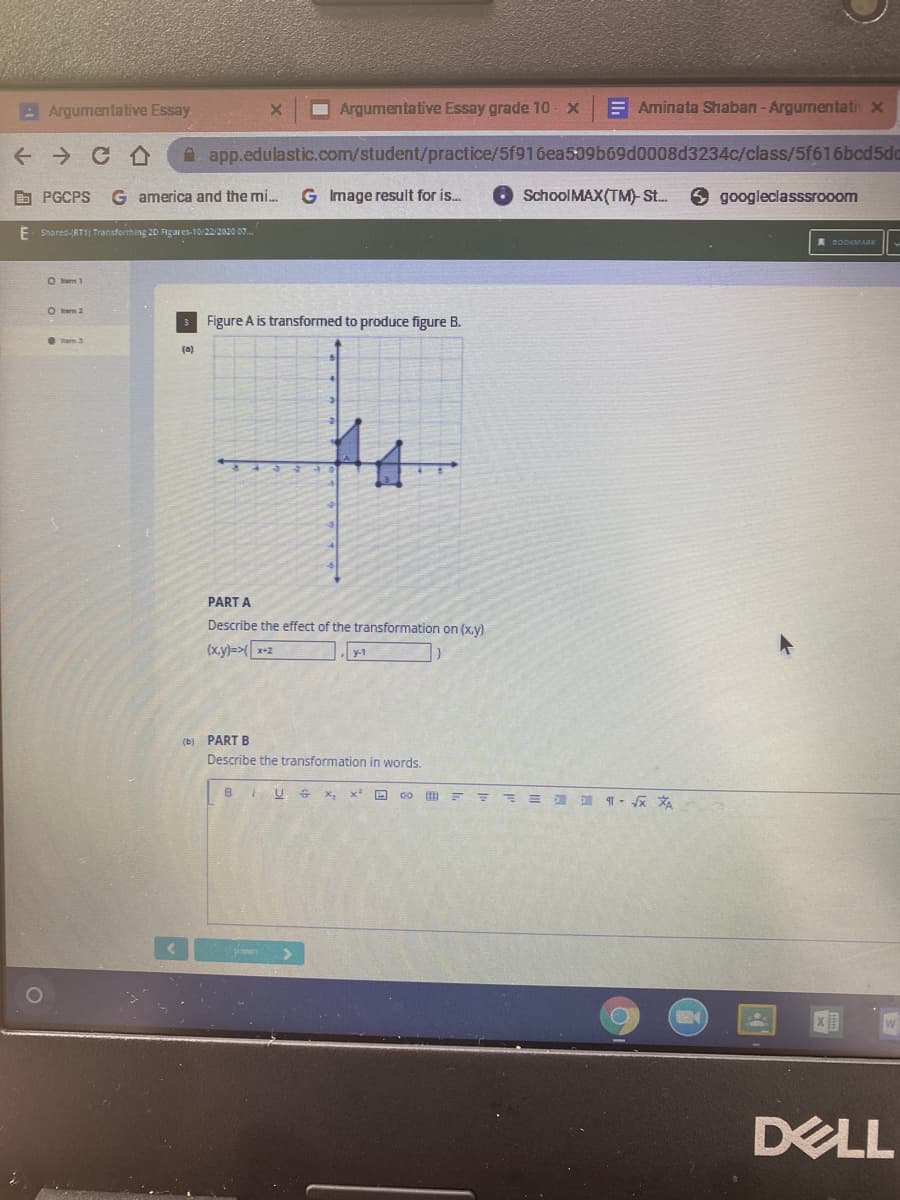 AArgumentative Essay
Argumentative Essay grade 10 - x
E Aminata Shaban -Argurnentati x
+ → CA
A. app.edulastic.com/student/practice/5f916ea509b69d0008d3234c/class/5f616bcd5dc
E PGCPS
G america and the mi.
G Image result for is..
SchoolMAX(TM)-St.
googleclasssrooom
E Shared-RTI) Transforrhing 20 Figures-10/22/2020 07.
2ODKMARK
O em 2
Figure A is transformed to produce figure B.
em 3
(a)
PART A
Describe the effect of the transformation on (x.y)
(xy)=> x+2
y-1
(b) PART B
Describe the transformation in words.
BIUS
DELL
