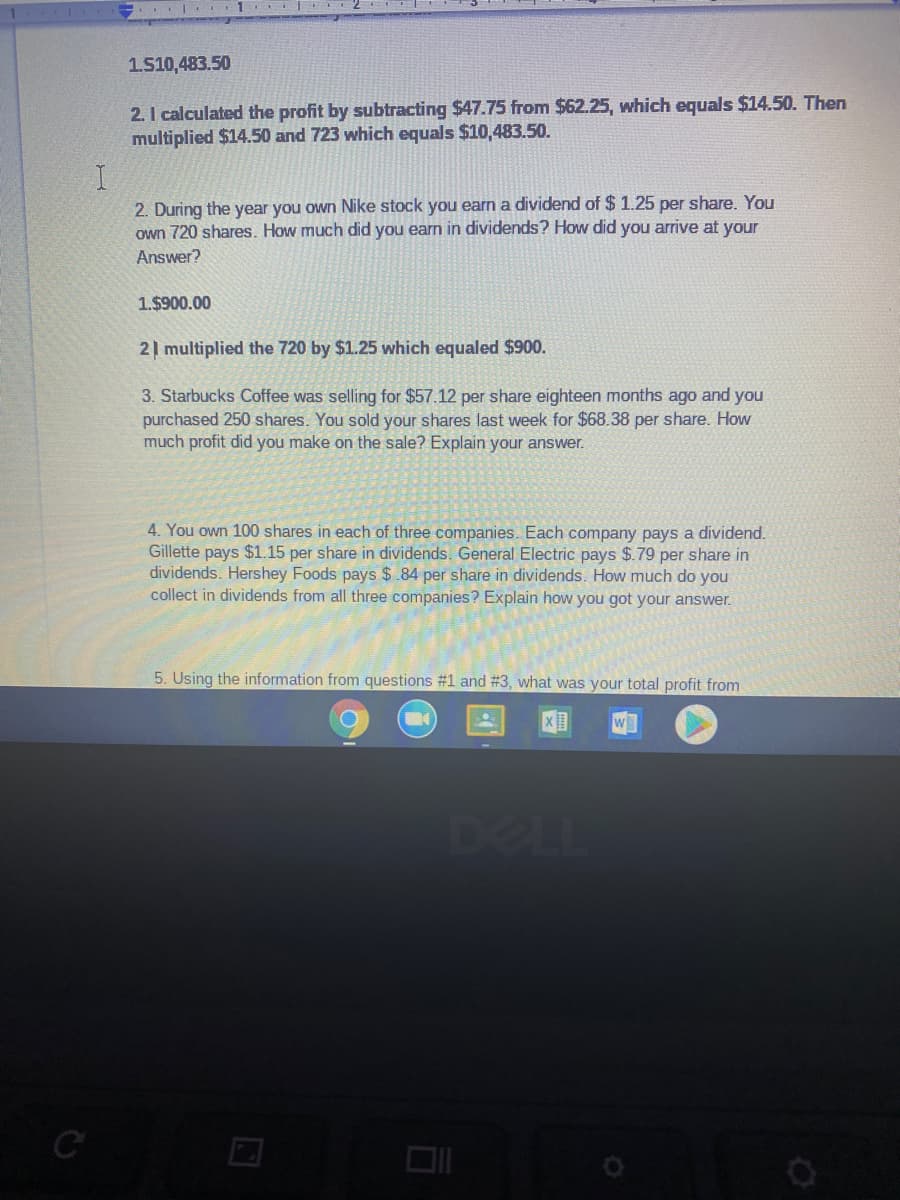 .|. 1 2
1.510,483.50
2. I calculated the profit by subtracting $47.75 from $62.25, which equals $14.50. Then
multiplied $14.50 and 723 which equals $10,483.50.
2. During the year you own Nike stock you earn a dividend of $ 1.25 per share. You
own 720 shares. How much did you earn in dividends? How did you arrive at your
Answer?
1.$900.00
2| multiplied the 720 by $1.25 which equaled $900.
3. Starbucks Coffee was selling for $57.12 per share eighteen months ago and you
purchased 250 shares. You sold your shares last week for $68.38 per share. How
much profit did you make on the sale? Explain your answer.
4. You own 100 shares in each of three companies. Each company pays a dividend.
Gillette pays $1.15 per share in dividends. General Electric pays $.79 per share in
dividends. Hershey Foods pays $.84 per share in dividends. How much do you
collect in dividends from all three companies? Explain how you got your answer.
5. Using the information from questions #1 and #3, what was your total profit from
DELL
C
