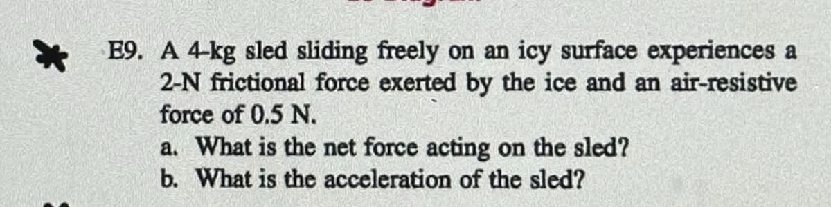 *
E9. A 4-kg sled sliding freely on an icy surface experiences a
2-N frictional force exerted by the ice and an air-resistive
force of 0.5 N.
a. What is the net force acting on the sled?
b. What is the acceleration of the sled?