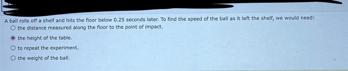 A ball rolls off a shelf and hits the floor below 0.25 seconds later. To find the speed of the ball as it left the shelf, we would need:
O the distance measured along the floor to the point of impact.
O the height of the table.
O to repeat the experiment.
O the weight of the ball.