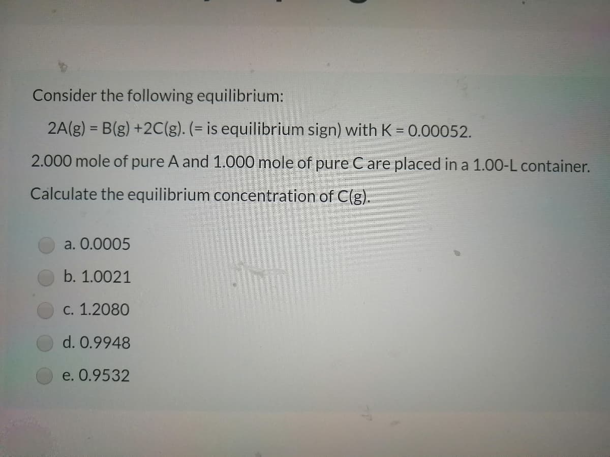 Consider the following equilibrium:
2A(g) = B(g) +2C(g). (= is equilibrium sign) with K = 0.00052.
2.000 mole of pure A and 1.000 mole of pure C are placed in a 1.00-L container.
Calculate the equilibrium concentration of C(g).
a. 0.0005
b. 1.0021
С. 1.2080
d. 0.9948
e. 0.9532
