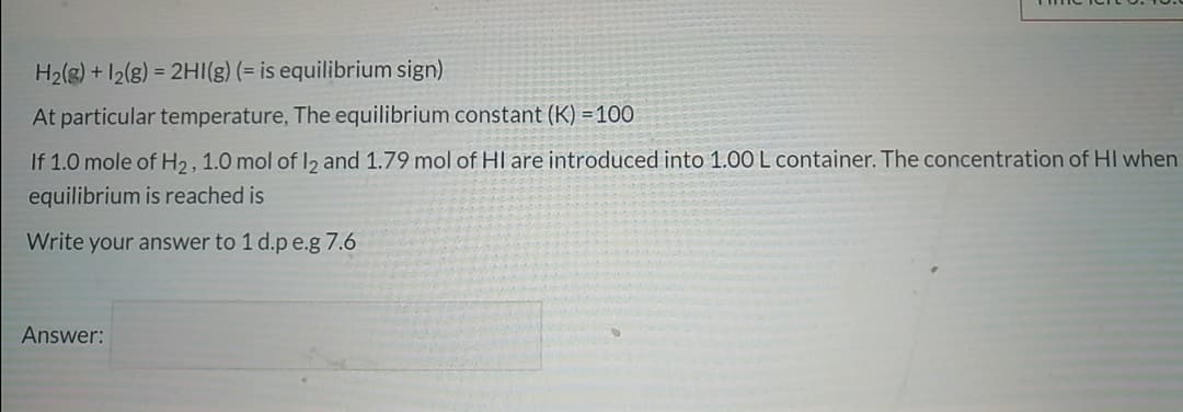 H2(g) + 12(g) = 2HI(g) (= is equilibrium sign)
At particular temperature, The equilibrium constant (K) = 100
If 1.0 mole of H2, 1.0 mol of I2 and 1.79 mol of HI are introduced into 1.00 L container. The concentration of HI when
equilibrium is reached is
Write your answer to 1 d.p e.g 7.6
Answer:
