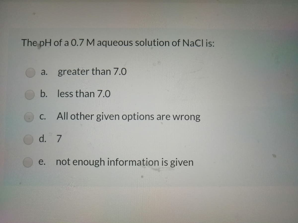 The pH of a 0.7 M aqueous solution of NaCl is:
a. greater than 7.0
b. less than 7.0
С.
All other given options are wrong
d. 7
e. not enough information is given
