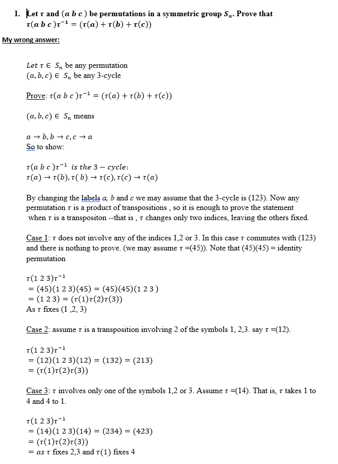 1. Let T and (abc) be permutations in a symmetric group S. Prove that
τ (abc)τ1 = (τ(α) + τ(b) + τ(c)
My wrong answer
Let T E Sn be any permutation
(a, b, c) E S be any 3-cycle
Prove: T(a b c)r-1 = (t(a) + T(b) r(c))
(a, b, c) E Sn means
b, bc, c a
So to show
а —
a
T(a b c)r is the 3 - cycle:
τ (α) τ(b), τ ( b) > τ(c), τ(c) > τ(α)
C
By changing the labels a, b and c we may assume that the 3-cycle is (123). Now any
permutation t is a product of transpositions, so it is enough to prove the statement
when T is a transpositon --that is ,T changes only two indices, leaving the others fixed
T.
Case 1: T does not involve any of the indices 1,2 or 3. In this case T commutes with (123)
and there is nothing
r =(45)). Note that (45) (45) identity
to prove. (we may assume T
permutation
T(1 2 3)r
= (45)(1 2 3)(45) = (45)(45)(1 2 3)
= (1 2 3) (T(1)r(2)t(3))
As t fixes (1,2, 3)
-1
Case 2: assumeT is a transposition involving 2 of the symbols 1, 2,3. say T (12)
T(1 2 3)r
= (12)(1 2 3) (12) (132) (213)
(T(1)r (2)7(3))
-1
=
Case 3: T involves only
one of the symbols 1,2 or 3. Assume t -(14). That is, r takes 1 to
4 and 4 to 1
T(1 2 3)r
(14) 1 2 3) (14) = (234) = (423)
- (τ(1)τ (2)τ (3))
= as t fixes 2,3 and t(1) fixes 4
