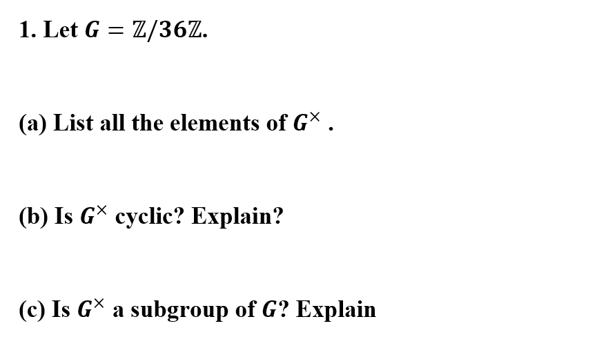 1. Let G = Z/36Z.
(a) List all the elements of G .
(b) Is G* cyclic? Explain?
(c) Is GX a subgroup of G? Explain
