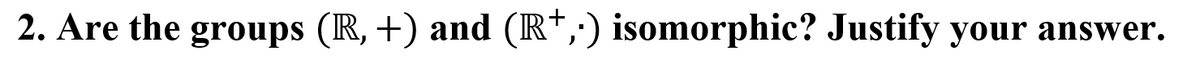 2. Are the groups (R, +) and (IR*,) isomorphic? Justify your answer.
