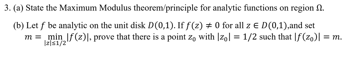 3. (a) State the Maximum Modulus theorem/principle for analytic functions on region 2.
(b) Let f be analytic on the unit disk D(0,1). If f (z) + 0 for all z e D(0,1),and set
m = = 1/2 such that |f (zo)| = m.
min |f(z)|, prove that there is a point zo with |zo|
Iz|51/2
