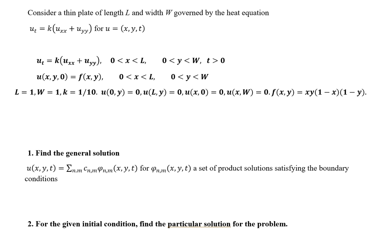 Consider a thin plate of length L and width W governed by the heat equation
Uf = k(uxx + Uyy) for u =
(x, y, t)
Uz = k(uxx + Uyy), 0<x< L,
0 < y < W, t > 0
u(x, y, 0) = f(x, y),
0 < x < L,
0 < y<W
L = 1, W = 1, k = 1/10. u(0, y) = 0, u(L, y) = 0, u(x, 0) = 0, u(x, W) = 0. f (x, y) = xy(1 – x)(1 – y).
%3|
1. Find the general solution
u(x, y,t) = En.m Cn,mPn,m(x,y,t) for n,m (x, y, t) a set of product solutions satisfying the boundary
conditions
2. For the given initial condition, find the particular solution for the problem.
