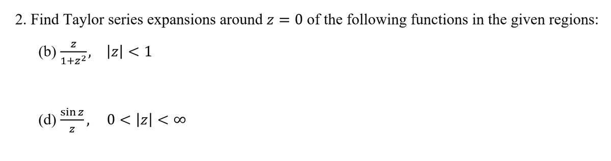 **Question 2: Find Taylor series expansions around \( z = 0 \) of the following functions in the given regions:**

**(b)** \( \frac{z}{1+z^2} \), \(|z| < 1\)

**(d)** \( \frac{\sin z}{z} \), \( 0 < |z| < \infty \)