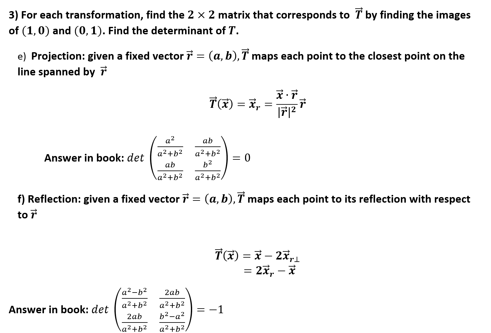 3) For each transformation, find the 2 x 2 matrix that corresponds to T by finding the images
of (1,0) and (0,1). Find the determinant of T.
e) Projection: given a fixed vector
line spanned by 7
(a, b), T maps each point to the closest point on the
F12
a2
ab
a2+b2
a2 b2
= 0
Answer in book: det
b2
ab
a2+b2
12+b2
f) Reflection: given a fixed vector 7 = (a, b), T maps each point to its reflection with respect
to r
T(x - 2x,
= 2x, - F
'a2-b2
2ab
a2+b2
a2+b2
-1
Answer in book: det
b2-а?
2ab
a2+b2
a2+b2
