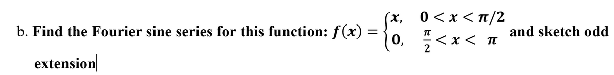 0<x<π/2
x,
b. Find the Fourier sine series for this function: f(x) = { . "
and sketch odd
0, <x<
TT
くxく π
2
extension
