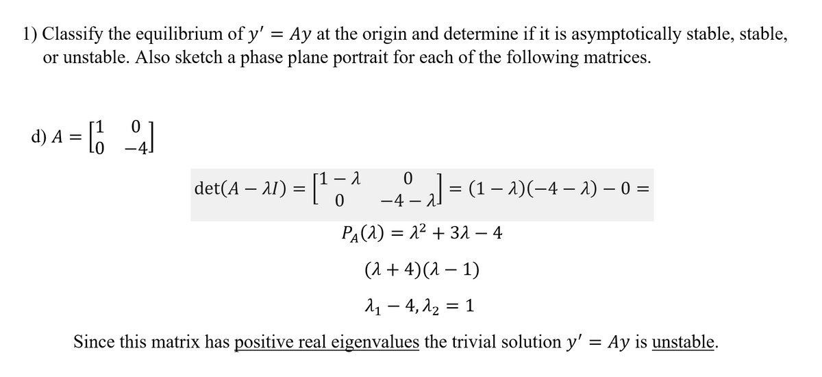 1) Classify the equilibrium of y' = Ay at the origin and determine if it is asymptotically stable, stable,
or unstable. Also sketch a phase plane portrait for each of the following matrices.
d) A = [6
det(A – A1) = [1,?
– 1
-4- al = (1 – 2)(-4 – 2) – 0 =
-
PA(1) = 2² + 31 – 4
(1 + 4)(1 – 1)
λ-4, λ 1
Since this matrix has positive real eigenvalues the trivial solution y' = Ay is unstable.
