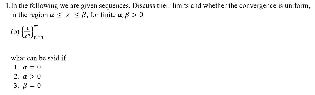 1.In the following we are given sequences. Discuss their limits and whether the convergence is uniform,
in the region a < ]z| < B, for finite a, B > 0.
(b) {..
00
n
n=1
what can be said if
1. а — 0
2. a > 0
3. ß = 0
