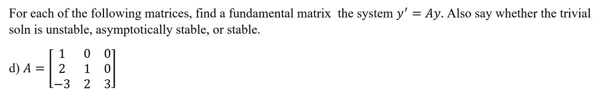 For each of the following matrices, find a fundamental matrix the system y' = Ay. Also say whether the trivial
soln is unstable, asymptotically stable, or stable.
1
01
d) A =
-3
1
3]
