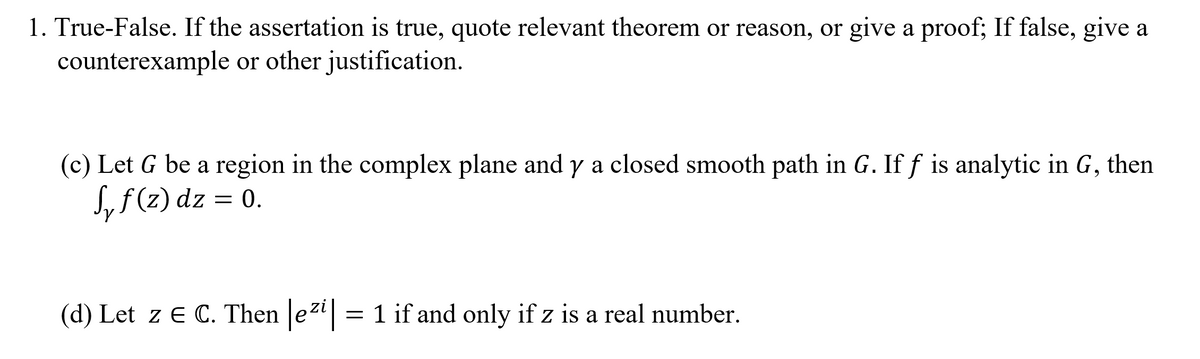 1. True-False. If the assertation is true, quote relevant theorem or reason, or give a proof; If false, give a
counterexample or other justification.
(c) Let G be a region in the complex plane and y a closed smooth path in G. If f is analytic in G, then
S, f (2) dz = 0.
(d) Let z E C. Then e2" = 1 if and only if z is a real number.
