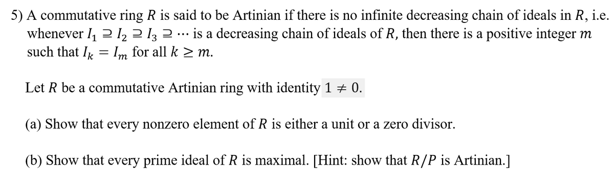 5) A commutative ring R is said to be Artinian if there is no infinite decreasing chain of ideals in R, i.e.
whenever I, 2 l, 2 I3 2 .…· is a decreasing chain of ideals of R, then there is a positive integer m
such that I = Im for all k > m.
Let R be a commutative Artinian ring with identity 1 + 0.
(a) Show that every nonzero element of R is either a unit or a zero divisor.
(b) Show that every prime ideal of R is maximal. [Hint: show that R/P is Artinian.]
