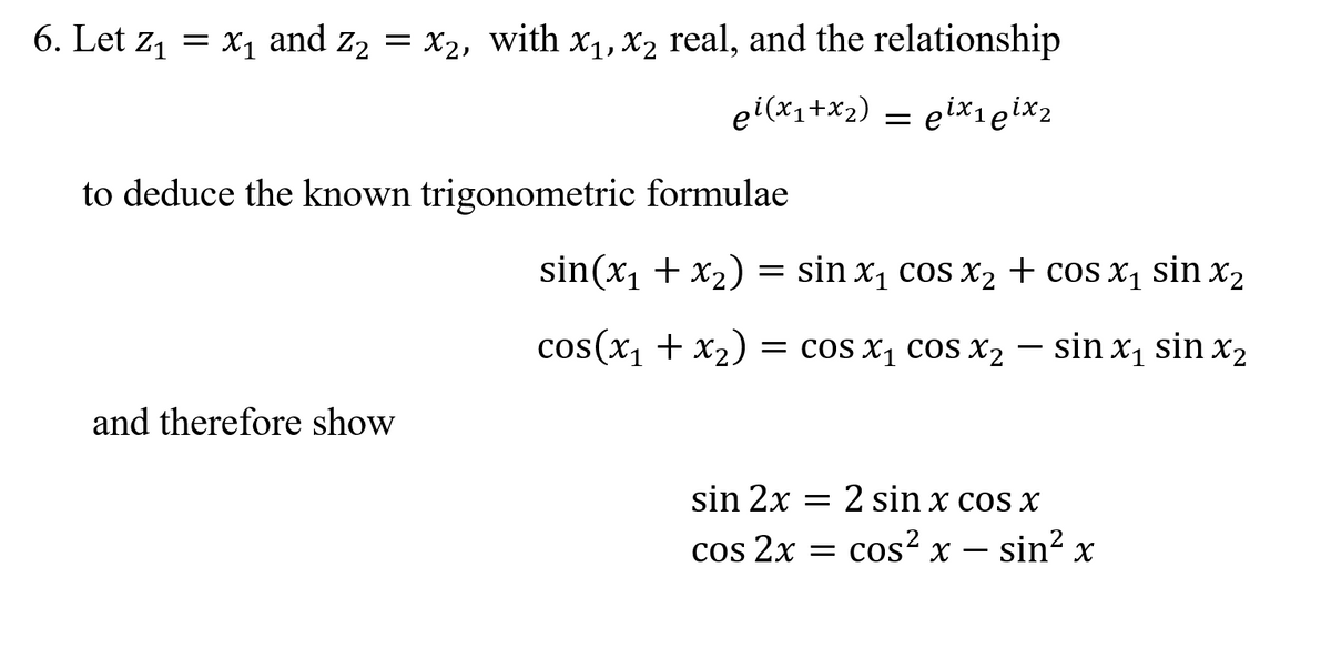 6. Let z, = x1 and z2 = x2, with x1, X2 real, and the relationship
ei(x1+x2)
= elX1eix2
to deduce the known trigonometric formulae
sin(x1 + x2) =
= sin x, cos X2 + cos x1 sin x2
cos(x, + x2)
= cos x, cos X2 – sin x, sin x2
and therefore show
sin 2x = 2 sin x cos x
cos 2x =
cos? x – sin? x
