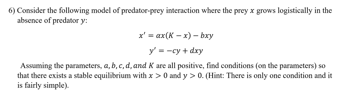 6) Consider the following model of predator-prey interaction where the prey x grows logistically in the
absence of predator y:
х'%3 ах(К — х) — bxy
x' =
у' 3 — су + dхy
Assuming the parameters, a, b, c, d, and K are all positive, find conditions (on the parameters) so
that there exists a stable equilibrium with x > 0 and y > 0. (Hint: There is only one condition and it
is fairly simple).
