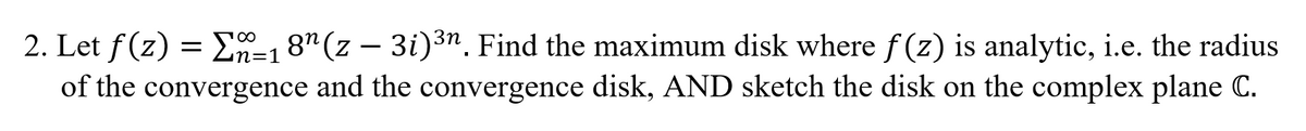 2. Let f(z) = E=18" (z – 3i)3n. Find the maximum disk where f (z) is analytic, i.e. the radius
of the convergence and the convergence disk, AND sketch the disk on the complex plane C.
100
