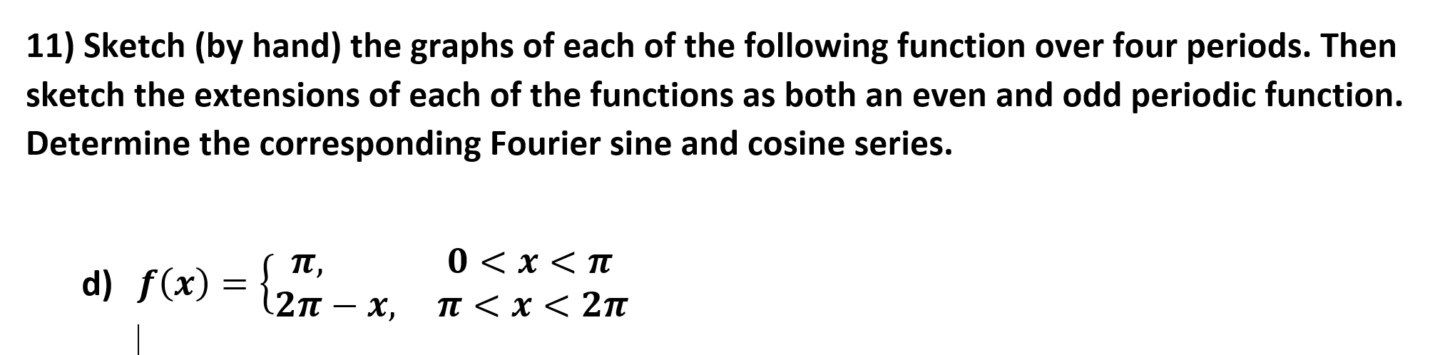 11) Sketch (by hand) the graphs of each of the following function over four periods. Then
sketch the extensions of each of the functions as both an even and odd periodic function.
Determine the corresponding Fourier sine and cosine series.
0 < x < TT
d) f(x) = {.
T,
(2n – x,
п<х< 2п
