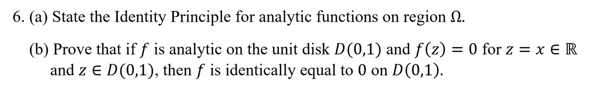 6. (a) State the Identity Principle for analytic functions on region 0.
(b) Prove that if f is analytic on the unit disk D(0,1) and f (z) = 0 for z = x € R
and z E D(0,1), then f is identically equal to 0 on D(0,1).
