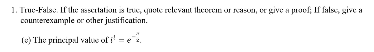 1. True-False. If the assertation is true, quote relevant theorem or reason, or give a proof; If false, give a
counterexample or other justification.
(e) The principal value of i' = e 2.
