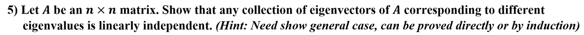 5) Let A be an n × n matrix. Show that any collection of eigenvectors of A corresponding to different
eigenvalues is linearly independent. (Hint: Need show general case, can be proved directly or by induction)
