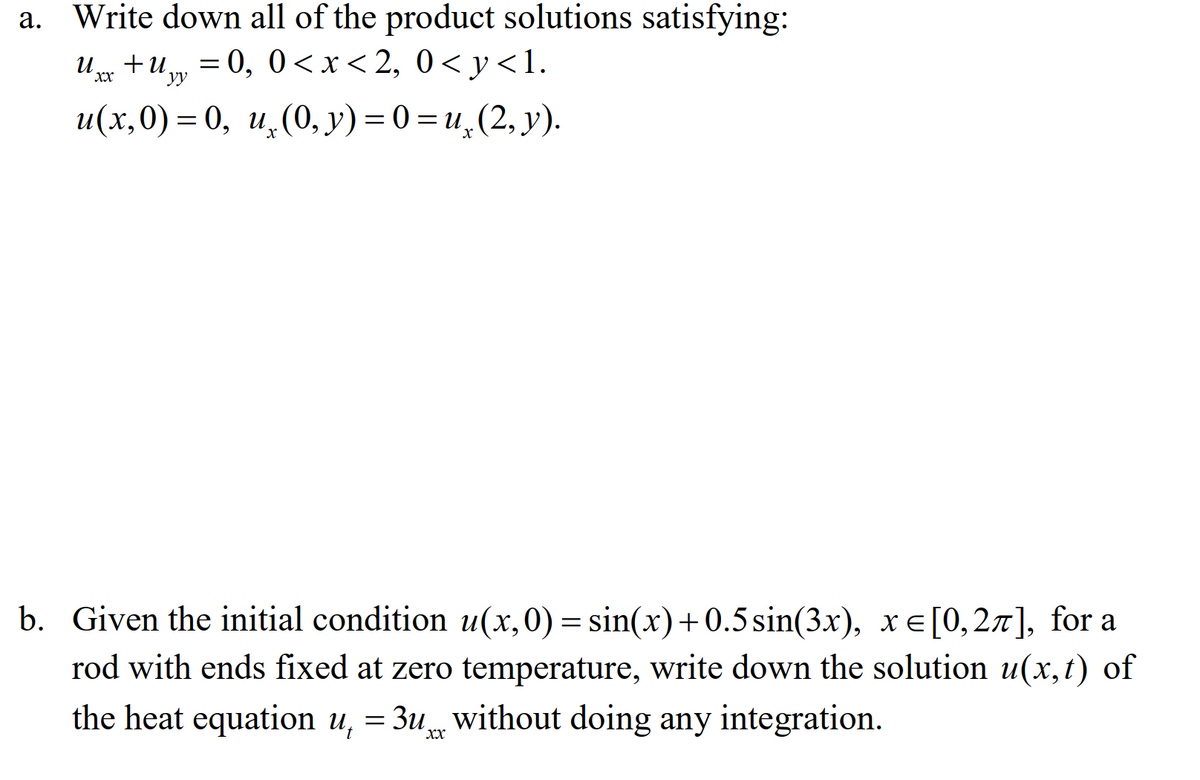 a. Write down all of the product solutions satisfying:
и и +и — 0, 0 <x<2, 0<у<1.
+u.
XX
yy
и(х,0) — 0, и, (0, у) %3D0%3Dи,(2, у).
b. Given the initial condition u(x,0) = sin(x)+0.5sin(3x), x E[0,27], for a
rod with ends fixed at zero temperature, write down the solution u(x,t) of
the heat equation u, = 3u without doing any integration.
xx
